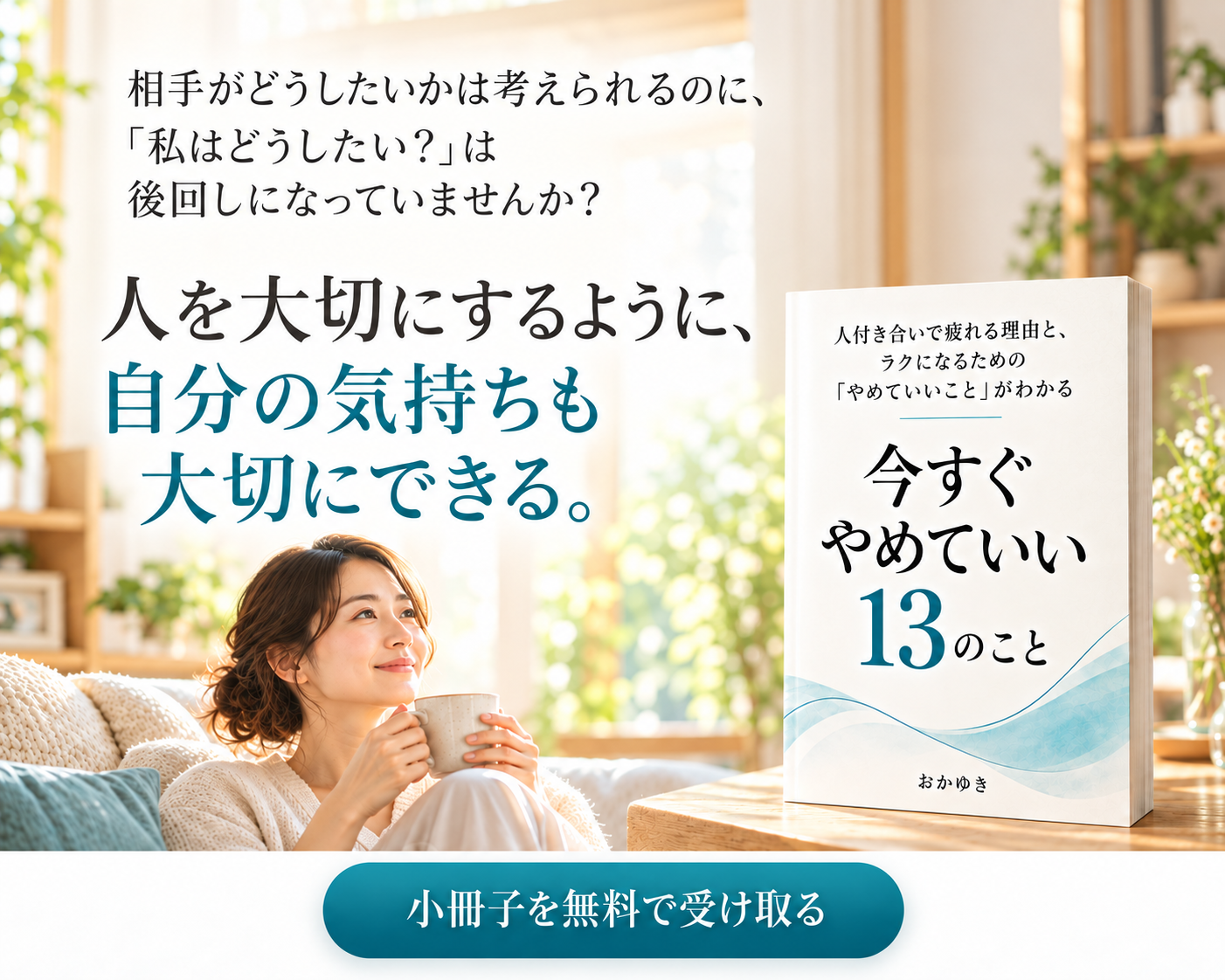相手がどうしたいかは考えられるのに、「私はどうしたい?」は後回しになっていませんか? 人を大切にするように、自分の気持ちも大切にできる。今すぐやめていい13のこと。小冊子を無料で受け取る。