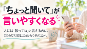 「ちょっと聞いて」が言いやすくなる。人には「頼ってね」と言えるのに、自分の相談はためらうあなたへ
